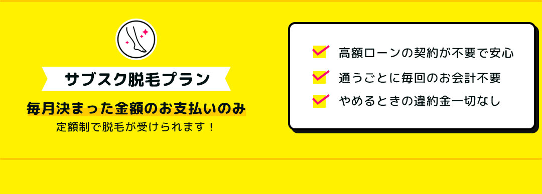 サブスク脱毛プラン 毎月決まった金額のお支払いのみ定額制で脱毛が受けられます! 高額ローンの契約が不要で安心 通うごとに毎回のお会計不要 やめるときの違約金一切なし